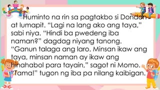 Huminto na rin sa pagtakbo si Dondon
at lumapit. “Lagi na lang ako ang taya,”
sabi niya. “Hindi ba pwedeng iba
naman?” dagdag niyang tanong.
“Ganun talaga ang laro. Minsan ikaw ang
taya, minsan naman ay ikaw ang
hinahabol para tayain,” sagot ni Momo.
“Tama!” tugon ng iba pa nilang kaibigan.
 