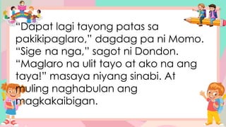 “Dapat lagi tayong patas sa
pakikipaglaro,” dagdag pa ni Momo.
“Sige na nga,” sagot ni Dondon.
“Maglaro na ulit tayo at ako na ang
taya!” masaya niyang sinabi. At
muling naghabulan ang
magkakaibigan.
 