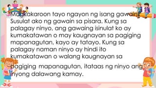 Magkakaroon tayo ngayon ng isang gawain.
Susulat ako ng gawain sa pisara. Kung sa
palagay ninyo, ang gawaing isinulat ko ay
kumakatawan o may kaugnayan sa pagiging
mapanagutan, kayo ay tatayo. Kung sa
palagay naman ninyo ay hindi ito
kumakatawan o walang kaugnayan sa
pagiging mapanagutan, itataas ng ninyo ang
inyong dalawang kamay.
 