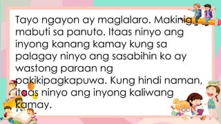 Tayo ngayon ay maglalaro. Makinig
mabuti sa panuto. Itaas ninyo ang
inyong kanang kamay kung sa
palagay ninyo ang sasabihin ko ay
wastong paraan ng
pakikipagkapuwa. Kung hindi naman,
itaas ninyo ang inyong kaliwang
kamay.
 