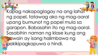 Kapag nakapaglagay na ang lahat
ng papel, tatawag ako ng mag-aaral
upang bumunot ng papel mula sa
garapon. Babasahin ito ng mag-aaral.
Sasabihin naman ng klase kung ang
gawain ay isang halimbawa ng
pakikipagkapuwa o hindi.
 