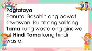 Pagtataya
Panuto: Basahin ang bawat
sitwasyon. Isulat ang salitang
Tama kung wasto ang ginawa,
at Hindi Tama kung hindi
wasto.
 