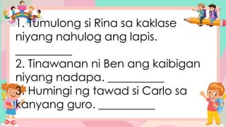 1. Tumulong si Rina sa kaklase
niyang nahulog ang lapis.
__________
2. Tinawanan ni Ben ang kaibigan
niyang nadapa. __________
3. Humingi ng tawad si Carlo sa
kanyang guro. __________
 