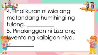 4. Tinalikuran ni Mia ang
matandang humihingi ng
tulong. __________
5. Pinakinggan ni Liza ang
kwento ng kaibigan niya.
__________
 