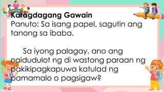 Karagdagang Gawain
Panuto: Sa isang papel, sagutin ang
tanong sa ibaba.
Sa iyong palagay, ano ang
naidudulot ng di wastong paraan ng
pakikipagkapuwa katulad ng
pamamalo o pagsigaw?
 
