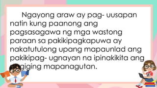 Ngayong araw ay pag- uusapan
natin kung paanong ang
pagsasagawa ng mga wastong
paraan sa pakikipagkapuwa ay
nakatutulong upang mapaunlad ang
pakikipag- ugnayan na ipinakikita ang
pagiging mapanagutan.
 