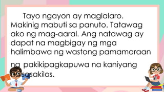 Tayo ngayon ay maglalaro.
Makinig mabuti sa panuto. Tatawag
ako ng mag-aaral. Ang natawag ay
dapat na magbigay ng mga
halimbawa ng wastong pamamaraan
ng pakikipagkapuwa na kaniyang
naisasakilos.
 