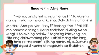 Tindahan ni Aling Nena
“Momo, anak, halika nga rito saglit,” tawag ng
nanay ni Momo mula sa kusina. Dali- daling lumapit si
Momo. “Ano po iyon, ‘nay?” tanong niya. “Pakibili
mo naman ako ng suka sa tindahan ni Aling Nena.
Magluluto ako ng paksiw,” sagot ng kaniyang ina.
“Ito ang dalawmpung piso. Labinlimang piso lang
ang toyo sa tindahan” bilin ng nanay niya. Sumunod
naman agad si Momo at nagpunta sa tindahan.
 