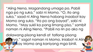 “Aling Nena, Magandang umaga po. Pabili
nga po ng suka,” sabi ni Momo. “O, ito ang
suka,” saad ni Aling Nena habang inaabot kay
Momo ang suka. “Ito po ang bayad”, sabi ni
Momo. “May sukli ka pang limang piso,” sambit
naman ni Aling Nena. “Pabili na rin po ako ng
dalawang pisong kendi at tatlong pisong
tsitsirya,” sagot naman ni Momo. Iniabot ni Aling
Nena kay Momo ang kaniyang mga binili.
 