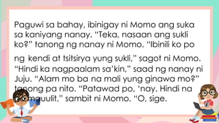 Paguwi sa bahay, ibinigay ni Momo ang suka
sa kaniyang nanay. “Teka, nasaan ang sukli
ko?” tanong ng nanay ni Momo. “Ibinili ko po
ng kendi at tsitsirya yung sukli,” sagot ni Momo.
“Hindi ka nagpaalam sa’kin,” saad ng nanay ni
Juju. “Alam mo ba na mali yung ginawa mo?”
tanong pa nito. “Patawad po, ‘nay. Hindi na
po mauulit,” sambit ni Momo. “O, sige.
 