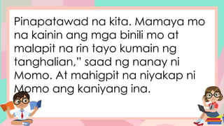 Pinapatawad na kita. Mamaya mo
na kainin ang mga binili mo at
malapit na rin tayo kumain ng
tanghalian,” saad ng nanay ni
Momo. At mahigpit na niyakap ni
Momo ang kaniyang ina.
 