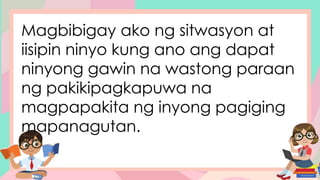 Magbibigay ako ng sitwasyon at
iisipin ninyo kung ano ang dapat
ninyong gawin na wastong paraan
ng pakikipagkapuwa na
magpapakita ng inyong pagiging
mapanagutan.
 
