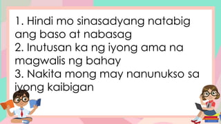 1. Hindi mo sinasadyang natabig
ang baso at nabasag
2. Inutusan ka ng iyong ama na
magwalis ng bahay
3. Nakita mong may nanunukso sa
iyong kaibigan
 
