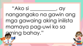 “Ako si __________, ay
nangangako na gawin ang
mga gawaing aking inilista
mamaya pag-uwi ko sa
aming bahay.”
 