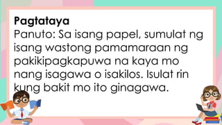 Pagtataya
Panuto: Sa isang papel, sumulat ng
isang wastong pamamaraan ng
pakikipagkapuwa na kaya mo
nang isagawa o isakilos. Isulat rin
kung bakit mo ito ginagawa.
 