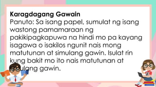 Karagdagang Gawain
Panuto: Sa isang papel, sumulat ng isang
wastong pamamaraan ng
pakikipagkapuwa na hindi mo pa kayang
isagawa o isakilos ngunit nais mong
matutunan at simulang gawin. Isulat rin
kung bakit mo ito nais matutunan at
simulang gawin.
 