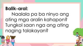 Balik-aral:
Naalala pa ba ninyo ang
ating mga aralin kahapon?
Tungkol saan nga ang ating
naging talakayan?
 