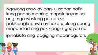 Ngayong araw ay pag- uusapan natin
kung paano maaring mapatunayan na
ang mga wastong paraan sa
pakikipagkapuwa ay nakatutulong upang
mapaunlad ang pakikipag- ugnayan na
ipinakikita ang pagiging mapanagutan.
 