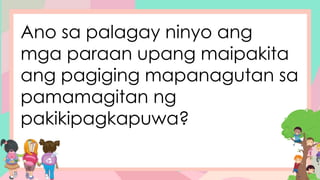 Ano sa palagay ninyo ang
mga paraan upang maipakita
ang pagiging mapanagutan sa
pamamagitan ng
pakikipagkapuwa?
 
