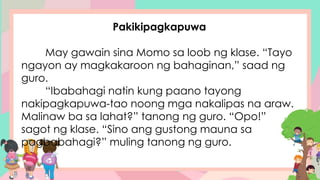 Pakikipagkapuwa
May gawain sina Momo sa loob ng klase. “Tayo
ngayon ay magkakaroon ng bahaginan,” saad ng
guro.
“Ibabahagi natin kung paano tayong
nakipagkapuwa-tao noong mga nakalipas na araw.
Malinaw ba sa lahat?” tanong ng guro. “Opo!”
sagot ng klase. “Sino ang gustong mauna sa
pagbabahagi?” muling tanong ng guro.
 