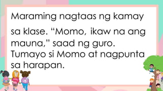 Maraming nagtaas ng kamay
sa klase. “Momo, ikaw na ang
mauna,” saad ng guro.
Tumayo si Momo at nagpunta
sa harapan.
 
