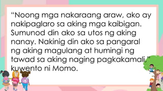 “Noong mga nakaraang araw, ako ay
nakipaglaro sa aking mga kaibigan.
Sumunod din ako sa utos ng aking
nanay. Nakinig din ako sa pangaral
ng aking magulang at humingi ng
tawad sa aking naging pagkakamali,”
kuwento ni Momo.
 