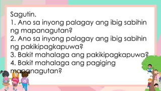 Sagutin.
1. Ano sa inyong palagay ang ibig sabihin
ng mapanagutan?
2. Ano sa inyong palagay ang ibig sabihin
ng pakikipagkapuwa?
3. Bakit mahalaga ang pakikipagkapuwa?
4. Bakit mahalaga ang pagiging
mapanagutan?
 