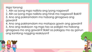 Mga tanong:
1. Alin sa iyong mga nailista ang iyong nagawa?
2. Alin sa iyong mga nailista ang hindi mo nagawa? Bakit?
3. Ano ang pakiramdam mo habang ginagawa ang
gawain?
4. Ano ang pakiramdam mo matapos gawin ang gawain?
5. Ano ang reaksiyon ng mga tao sa paligid mo habang
ginagawa mo ang gawain? Bakit sa palagay mo ay ganun
ang kanilang nagging reaksiyon?
 
