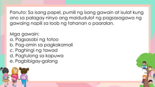 Panuto: Sa isang papel, pumili ng isang gawain at isulat kung
ano sa palagay ninyo ang maidudulot ng pagsasagawa ng
gawaing napili sa loob ng tahanan o paaralan.
Mga gawain:
a. Pagsasabi ng totoo
b. Pag-amin sa pagkakamali
c. Paghingi ng tawad
d. Pagtulong sa kapuwa
e. Pagbibigay-galang
 