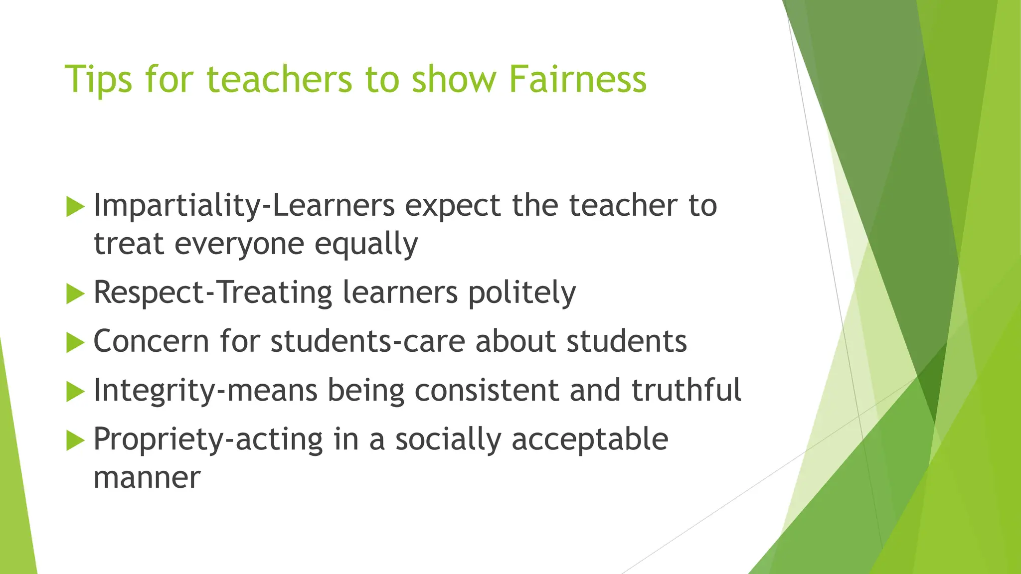 Tips for teachers to show Fairness
 Impartiality-Learners expect the teacher to
treat everyone equally
 Respect-Treating learners politely
 Concern for students-care about students
 Integrity-means being consistent and truthful
 Propriety-acting in a socially acceptable
manner
 