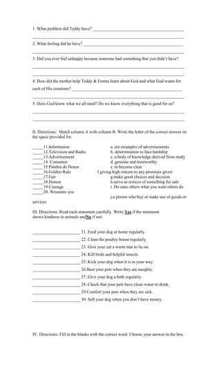 1. What problem did Teddy have? __________________________________________
______________________________________________________________________
2. What feeling did he have? ______________________________________________
______________________________________________________________________
3. Did you ever feel unhappy because someone had something that you didn‟t have?
______________________________________________________________________
______________________________________________________________________
4. How did the mother help Teddy & Emma learn about God and what God wants for
each of His creations? ___________________________________________________
______________________________________________________________________
5. Does God know what we all need? Do we know everything that is good for us?
______________________________________________________________________
______________________________________________________________________
II. Directions: Match column A with column B. Write the letter of the correct answer on
the space provided for.
_____11.Information
_____12.Television and Radio
_____13.Advertisement
_____14. Consumer
_____15.Palabra de Honor
_____16.Golden Rule
_____17.Fair
_____18.Honest
_____19.Courage
_____20. Wiseunto you

a. are examples of advertisements
b. determination to face hardship
c. a body of knowledge derived from study
d. genuine and trustworthy
e. to become clear
f.giving high esteem to any promises given
g.make good choices and decision
h.serve as notices of something for sale
i. Do unto others what you want others do
j.a person who buy or make use of goods or

services
III. Directions: Read each statement carefully. Write Yes if the statement
shows kindness to animals andNo if not.

______________________ 21. Feed your dog at home regularly.
______________________ 22. Clean the poultry house regularly.
______________________ 23. Give your cat a warm mat to lie on.
______________________ 24. Kill birds and helpful insects.
______________________ 25. Kick your dog when it is in your way.
______________________ 26.Beat your pets when they are naughty.
______________________ 27. Give your dog a bath regularly.
______________________ 28. Check that your pets have clean water to drink.
______________________ 29.Comfort your pets when they are sick.
______________________ 30. Sell your dog when you don‟t have money.

IV. Directions: Fill in the blanks with the correct word. Choose your answer in the box.

 