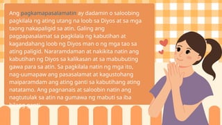 Ang pagkamapasalamatin ay dadamin o saloobing
pagkilala ng ating utang na loob sa Diyos at sa mga
taong nakapaligid sa atin. Galing ang
pagpapasalamat sa pagkilala ng kabutihan at
kagandahang loob ng Diyos man o ng mga tao sa
ating paligid. Nararamdaman at nakikita natin ang
kabutihan ng Diyos sa kalikasan at sa mabubuting
gawa para sa atin. Sa pagkilala natin ng mga ito,
nag-uumapaw ang pasasalamat at kagustohang
maiparamdam ang ating ganti sa kabutihang ating
natatamo. Ang pagnanais at saloobin natin ang
nagtutulak sa atin na gumawa ng mabuti sa iba
bilang ganti.
 