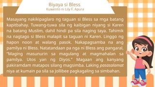 Biyaya si Bless
Kuwento ni Lily F. Apura
Masayang nakikipaglaro ng taguan si Bless sa mga batang
kapitbahay. Tuwang-tuwa sila ng kaibigan niyang si Karen
na batang Muslim, dahil hindi pa sila naging taya. Tahimik
na nagtago si Bless malapit sa taguan ni Karen. Linggo ng
hapon noon at walang pasok. Nakapagsamba na ang
pamilya ni Bless. Natatandaan pa nga ni Bless ang pangaral,
“Maging masunurin sa magulang at magmahalan sa
pamilya. Utos yan ng Diyos.” Magaan ang kanyang
pakiramdam matapos silang magsimba. Laking pasasalamat
niya at kumain pa sila sa Jollibee pagkagaling sa simbahan.
 