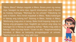 “Bless, Bless!” Medyo nagulat si Bless. Boses yoon ng nanay
niya. Sasagot na sana siya, ngunit sinenyasan siya ni Karen
sa huwag maingay. “Mamaya ka na umuwi.” Pabulong na
sabi ni Karen. Pero hindi mapakali si Bless. “Baka kailangan
ni Nanay ang tulong ko?” Bulong ni Bless. Naisip ni Bless,
‘Bibihirang mag-utos si nanay. Baka hindi kayang mag-isa ni
Nanay ang ginagawa niya. Nagbilin pa naman ang tatay na
tulungan ko si Nanay sa gawaing bahay.’ “Baka mag alala si
Nanay.” Sabi niya kay Karen. “Uuwi na ako.” Nagmamadaling
lumabas si Bless sa kanyang pinagtataguan at umuwi.
“Narito na po ako nay,” ang sabi niya.
 