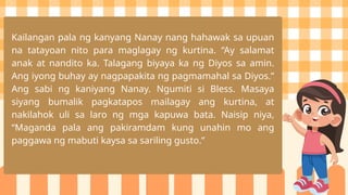Kailangan pala ng kanyang Nanay nang hahawak sa upuan
na tatayoan nito para maglagay ng kurtina. “Ay salamat
anak at nandito ka. Talagang biyaya ka ng Diyos sa amin.
Ang iyong buhay ay nagpapakita ng pagmamahal sa Diyos.”
Ang sabi ng kaniyang Nanay. Ngumiti si Bless. Masaya
siyang bumalik pagkatapos mailagay ang kurtina, at
nakilahok uli sa laro ng mga kapuwa bata. Naisip niya,
“Maganda pala ang pakiramdam kung unahin mo ang
paggawa ng mabuti kaysa sa sariling gusto.”
 