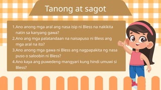 Tanong at sagot
1.Ano anong mga aral ang nasa isip ni Bless na nakikita
natin sa kanyang gawa?
2.Ano ang mga palatandaan na naisapuso ni Bless ang
mga aral na ito?
3.Ano anong mga gawa ni Bless ang nagpapakita ng nasa
puso o saloobin ni Bless?
4.Ano kaya ang puwedeng mangyari kung hindi umuwi si
Bless?
 