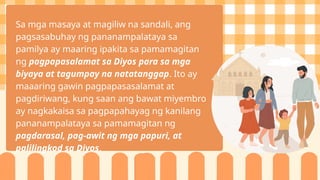 Sa mga masaya at magiliw na sandali, ang
pagsasabuhay ng pananampalataya sa
pamilya ay maaring ipakita sa pamamagitan
ng pagpapasalamat sa Diyos para sa mga
biyaya at tagumpay na natatanggap. Ito ay
maaaring gawin pagpapasasalamat at
pagdiriwang, kung saan ang bawat miyembro
ay nagkakaisa sa pagpapahayag ng kanilang
pananampalataya sa pamamagitan ng
pagdarasal, pag-awit ng mga papuri, at
palilingkod sa Diyos.
 
