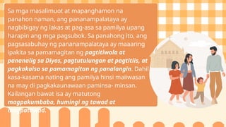 Sa mga masalimuot at mapanghamon na
panahon naman, ang pananampalataya ay
nagbibigay ng lakas at pag-asa sa pamilya upang
harapin ang mga pagsubok. Sa panahong ito, ang
pagsasabuhay ng pananampalataya ay maaaring
ipakita sa pamamagitan ng pagtitiwala at
pananalig sa Diyos, pagtutulungan at pagtitiis, at
pagkakaisa sa pamamagitan ng panalangin. Dahil
kasa-kasama nating ang pamilya hinsi maiiwasan
na may di pagkakaunawaan paminsa- minsan.
Kailangan bawat isa ay matutong
magpakumbaba, humingi ng tawad at
magpatawad.
 