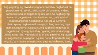 Ang paghingi ng tawad at pagpapatawad ay nagbabalik sa
pagkakasundo sundo. Maibabalik din ang magandang
komunikasyon at magandang relasyon. Sa paghingi ng
tawad at pagpatawad hindi naiipon ang galit at hindi
magkakaroonng hinanakit sa isat-sat sa pamilya.
Lahat tayo ay nagkakamali o nagkukulang sa ating mga
mahal sa buhay at kaibigan. Ang paghingi ng tawad at
pagpatawad ay nagpapatibay ng ating relasyon at pag-
unawa sa isat-isa. Nagbibigay daan ang paghingi ng tawad
at pagpatawad sa pagbuti ng asal natin. Importante ang
mga ito sa masaya at matibay na pagsasamahan ng isang
pamilya.
 