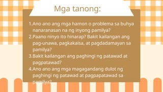 Mga tanong:
1.Ano ano ang mga hamon o problema sa buhya
nanaranasan na ng inyong pamilya?
2.Paano ninyo ito hinarap? Bakit kailangan ang
pag-unawa, pagkakaisa, at pagdadamayan sa
pamilya?
3.Bakit kailangan ang paghingi ng patawad at
pagpatawad?
4.Ano ano ang mga magagandang dulot ng
paghingi ng patawad at pagpapatawad sa
pamilya?
 