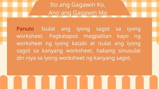 Ito ang Gagawin Ko,
Ano ang Gagawin Mo
Panuto: Isulat ang iyong sagot sa iyong
worksheet. Pagkatapos magpalitan kayo ng
worksheet ng iyong katabi at isulat ang iyong
sagot sa kanyang worksheet, habang sinusulat
din niya sa iyong worksheet ng kanyang sagot.
 