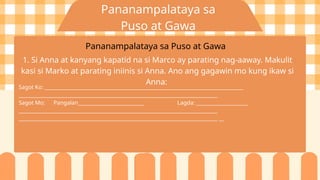 Pananampalataya sa
Puso at Gawa
Pananampalataya sa Puso at Gawa
1. Si Anna at kanyang kapatid na si Marco ay parating nag-aaway. Makulit
kasi si Marko at parating iniinis si Anna. Ano ang gagawin mo kung ikaw si
Anna:
Sagot Ko: _________________________________________________________________________________
_________________________________________________________________________________
Sagot Mo: Pangalan___________________________ Lagda: _____________________
_________________________________________________________________________________
_________________________________________________________________________________ __
 