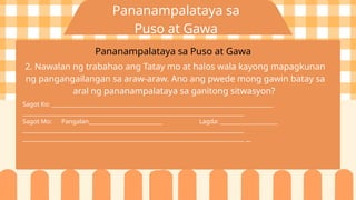 Pananampalataya sa
Puso at Gawa
Pananampalataya sa Puso at Gawa
2. Nawalan ng trabahao ang Tatay mo at halos wala kayong mapagkunan
ng pangangailangan sa araw-araw. Ano ang pwede mong gawin batay sa
aral ng pananampalataya sa ganitong sitwasyon?
Sagot Ko: _________________________________________________________________________________
_________________________________________________________________________________
Sagot Mo: Pangalan___________________________ Lagda: _____________________
_________________________________________________________________________________
_________________________________________________________________________________ __
 
