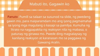 Mabuti ito, Gagawin ko
Panuto: Pumili sa talaan sa susunod na slide, ng pwedeng
gawin mo, para maiparamdam mo ang iyong pagmamahal
sa iyong mga magulang o kasapi sa pamilya. Kumuha ng
litrato na nagpapakita ng reaksyon nila ng mabasa, o
patunay ng ginawa mo. Pwede ding magsalaysay ng
kanilang reaksyon at karanasan mo sa paggawa ng
Gawaing Aralin.
 