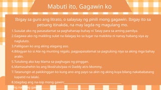 Mabuti ito, Gagawin ko
Ibigay sa guro ang litrato, o salaysay ng pinili mong gagawin. Ibigay ito sa
petsang itinakda, na may lagda ng magulang mo.
1.Susulat ako ng pasasalamat sa paghahanap buhay ni Tatay para sa aming pamilya.
2.Gagawa ako ng maikling sulat na ilalagay ko sa lugar na makikita ni nanay habang siya ay
nagluluto.
3.Paliligoan ko ang aking alagang aso.
4.Bibigyan ko si Ate ng munting regalo, pagpapasalamat sa pagtulong niya sa aking mga bahay
aralin.
5.Tutulong ako kay Mama sa paghugas ng pinggan.
6.Mamasahehin ko ang likod/ulo/paa ni Daddy at/o Mommy.
7.Tatanungin at pakikinggan ko kung ano ang payo sa akin ng aking kuya bilang nakababatang
kapatid na lalaki.
8.Idagdag ang na-isip mong gawin:________________________________________
Aking napiling gawin: _________________________________________________________
 