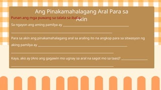 Ang Pinakamahalagang Aral Para sa
Akin
Punan ang mga puwang sa talata sa ibaba:
Sa ngayon ang aming pamilya ay _____________________________________________
_____________________________________________________________________
Para sa akin ang pinakamahalagang aral sa araling ito na angkop para sa sitwasyon ng
aking pamilya ay _____________________________________________________________
______________________________________________________________________
Kaya, ako ay (Ano ang gagawin mo ugnay sa aral na sagot mo sa taas)? __________________
______________________________________________________________________
 