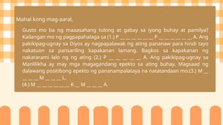 Mahal kong mag-aaral,
Gusto mo ba ng maaasahang tulong at gabay sa iyong buhay at pamilya?
Kailangan mo ng pagpapahalaga sa (1.) P __ __ __ __ __ __ P __ __ __ __ __ __ A. Ang
pakikipag-ugnay sa Diyos ay nagpapalawak ng ating pananaw para hindi tayo
nakatuon sa pansariling kapakanan lamang. Bagkos sa kapakanan ng
nakararami lalo ng ng ating (2.) P __ __ __ __ __ A. Ang pakikipag-ugnay sa
Manlilikha ay may mga magagandang epekto sa ating buhay. Magsaad ng
dalawang positibong epekto ng pananampalataya na natatandaan mo:(3.) M __
__ __ __ M __ __ __ L,
(4.) M __ __ __ __ __ __ K __ M __ __ __ A.
 