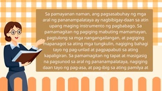Sa pamayanan naman, ang pagsasabuhay ng mga
aral ng pananampalataya ay nagbibigay-daan sa atin
upang maging instrumento ng pagbabago. Sa
pamamagitan ng pagiging mabuting mamamayan,
pagtulong sa mga nangangailangan, at pagiging
mapanagot sa ating mga tungkulin, nagiging bahagi
tayo ng pag-unlad at pagpapabuti sa ating
kapaligiran. Sa pamamagitan ng tapat at masigasig
na pagsunod sa aral ng pananampalataya, nagiging
daan tayo ng pag-asa, at pag-ibig sa ating pamilya at
pamayanan.
 