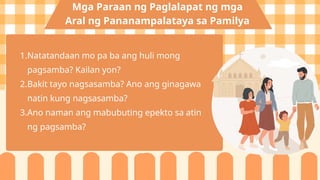 1.Natatandaan mo pa ba ang huli mong
pagsamba? Kailan yon?
2.Bakit tayo nagsasamba? Ano ang ginagawa
natin kung nagsasamba?
3.Ano naman ang mabubuting epekto sa atin
ng pagsamba?
Mga Paraan ng Paglalapat ng mga
Aral ng Pananampalataya sa Pamilya
 