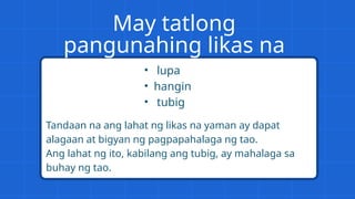 May tatlong
pangunahing likas na
yaman:
• lupa
• hangin
• tubig
Tandaan na ang lahat ng likas na yaman ay dapat
alagaan at bigyan ng pagpapahalaga ng tao.
Ang lahat ng ito, kabilang ang tubig, ay mahalaga sa
buhay ng tao.
 